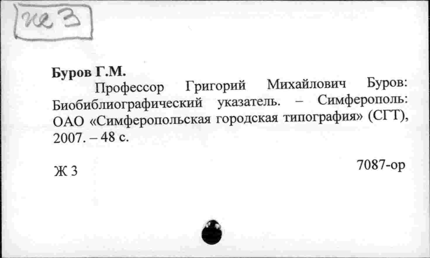 ﻿Буров Г.М.
Профессор Григорий Михайлович Буров: Биобиблиографический указатель. - Симферополь: ОАО «Симферопольская городская типография» (СГТ), 2007. - 48 с.
•\ir 2	7087-ор